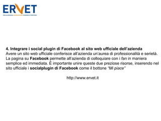 4. Integrare i social plugin di Facebook al sito web ufficiale dell’azienda Avere un sito web ufficiale conferisce all’azienda un’aurea di professionalità e serietà. La pagina su  Facebook  permette all’azienda di colloquiare con i  fan  in maniera semplice ed immediata. È importante unire queste due preziose risorse, inserendo nel sito ufficiale i  socialplugin di Facebook  come il bottone  “Mi piace” http://www.ervet.it 