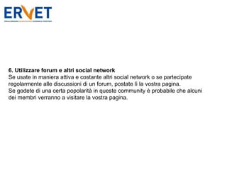 6. Utilizzare forum e altri social network Se usate in maniera attiva e costante altri social network o se partecipate regolarmente alle discussioni di un forum, postate lì la vostra pagina.  Se godete di una certa popolarità in queste community è probabile che alcuni dei membri verranno a visitare la vostra pagina. 