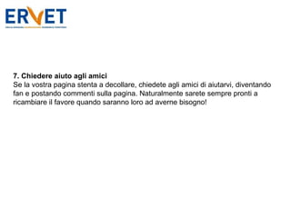 7. Chiedere aiuto agli amici Se la vostra pagina stenta a decollare, chiedete agli amici di aiutarvi, diventando fan e postando commenti sulla pagina. Naturalmente sarete sempre pronti a ricambiare il favore quando saranno loro ad averne bisogno! 