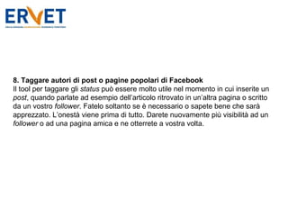 8. Taggare autori di post o pagine popolari di Facebook Il tool per taggare gli  status  può essere molto utile nel momento in cui inserite un  post , quando parlate ad esempio dell’articolo ritrovato in un’altra pagina o scritto da un vostro  follower . Fatelo soltanto se è necessario o sapete bene che sarà apprezzato. L’onestà viene prima di tutto. Darete nuovamente più visibilità ad un  follower  o ad una pagina amica e ne otterrete a vostra volta. 