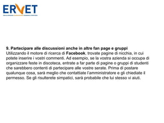 9. Partecipare alle discussioni anche in altre fan page   e gruppi Utilizzando il motore di ricerca di  Facebook , trovate pagine di nicchia, in cui potete inserire i vostri commenti. Ad esempio, se la vostra azienda si occupa di organizzare feste in discoteca, entrate a far parte di pagine o gruppi di studenti che sarebbero contenti di partecipare alle vostre serate. Prima di postare qualunque cosa, sarà meglio che contattiate l’amministratore e gli chiediate il permesso. Se gli risulterete simpatici, sarà probabile che lui stesso vi aiuti. 