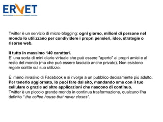 Twitter è un servizio di micro-blogging:  ogni giorno, milioni di persone nel mondo lo utilizzano per condividere i propri pensieri, idee, strategie o risorse web. Il tutto in massimo 140 caratteri. E’ una sorta di mini diario virtuale che può essere "aperto" ai propri amici e al resto del mondo (ma che può essere lasciato anche privato). Non esistono regole scritte sul suo utilizzo. E’ meno invasivo di Facebook e si rivolge a un pubblico decisamente più adulto. Per tenerlo aggiornato, lo puoi fare dal sito, mandando sms con il tuo cellulare o grazie ad altre applicazioni che nascono di continuo. Twitter è un piccolo grande mondo in continua trasformazione, qualcuno l’ha definito  “ the coffee house that never closes”. 