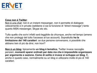 Cosa non è Twitter : Non è una chat : non è un instant messanger, non ti permette di dialogare velocemente e in privato (sebbene ci sia la funzione di “direct message”) tanto quanto MSN messenger, Skype etc etc.  Tutto quello che scrivi infatti sarà leggibile da chiunque, anche nel tempo (ameno che non proteggi del tutto l’accesso al tuo account). Soprattutto  ha la limitazione dei 140 caratteri : se due persone conversano, è possibile che abbiano ben di più da dirsi, non trovi? Non è un blog : tipicamente  un blog è tematico , Twitter invece raccoglie pensieri,  momenti sparsi ordinati per data ma che è impossibile organizzare per argomento o sezione. Come di solito è invece si sviluppa un blog . E, anche in questo caso, normalmente su un blog si utilizzano molto di più di 140 caratteri. 