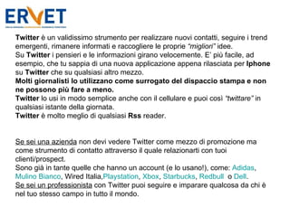 Twitter  è un validissimo strumento per realizzare nuovi contatti, seguire i trend emergenti, rimanere informati e raccogliere le proprie  “migliori”  idee. Su  Twitter  i pensieri e le informazioni girano velocemente. E’ più facile, ad esempio, che tu sappia di una nuova applicazione appena rilasciata per  Iphone  su  Twitter  che su qualsiasi altro mezzo.  Molti giornalisti lo utilizzano come surrogato del dispaccio stampa e non ne possono più fare a meno. Twitter  lo usi in modo semplice anche con il cellulare e puoi così  “twittare”  in qualsiasi istante della giornata. Twitter  è molto meglio di qualsiasi  Rss  reader.     Se sei una azienda  non devi vedere Twitter come mezzo di promozione ma come strumento di contatto attraverso il quale relazionarti con tuoi clienti/prospect.  Sono già in tante quelle che hanno un account (e lo usano!), come:  Adidas ,  Mulino Bianco , Wired Italia, Playstation ,  Xbox ,  Starbucks ,  Redbull   o  Dell . Se sei un professionista  con Twitter puoi seguire e imparare qualcosa da chi è nel tuo stesso campo in tutto il mondo. 