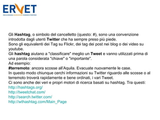 Gli  Hashtag , o simbolo del cancelletto (questo: #), sono una convenzione introdotta dagli utenti  Twitter  che ha sempre preso più piede. Sono gli equivalenti dei Tag su Flickr, dei tag dei post nei blog o dei video su youtube. Gli  hashtag  aiutano a "classificare" meglio un  Tweet  e vanno utilizzati prima di una parola considerata "chiave" o "importante". Ad esempio: #terremoto : ancora scosse all’Aquila. Evacuate nuovamente le case. In questo modo chiunque cerchi informazioni su Twitter riguardo alle scosse o al terremoto troverà rapidamente e bene ordinati, i vari Tweet. Ci sono anche dei veri e propri motori di ricerca basati su hashtag. Tra questi: http://hashtags.org/ http://tweetchat.com/ http://search.twitter.com/   http://wthashtag.com/Main_Page 