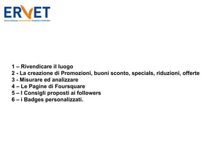 1 – Rivendicare il luogo 2 - La creazione di Promozioni, buoni sconto, specials, riduzioni, offerte 3 - Misurare ed analizzare 4 – Le Pagine di Foursquare 5 – I Consigli proposti ai followers 6 – i Badges personalizzati. 