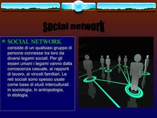    SOCIAL NETWORK
    consiste di un qualsiasi gruppo di
    persone connesse tra loro da
    diversi legami sociali. Per gli
    esseri umani i legami vanno dalla
    conoscenza casuale, ai rapporti
    di lavoro, ai vincoli familiari. Le
    reti sociali sono spesso usate
    come base di studi interculturali
    in sociologia, in antropologia,
    in etologia.
 