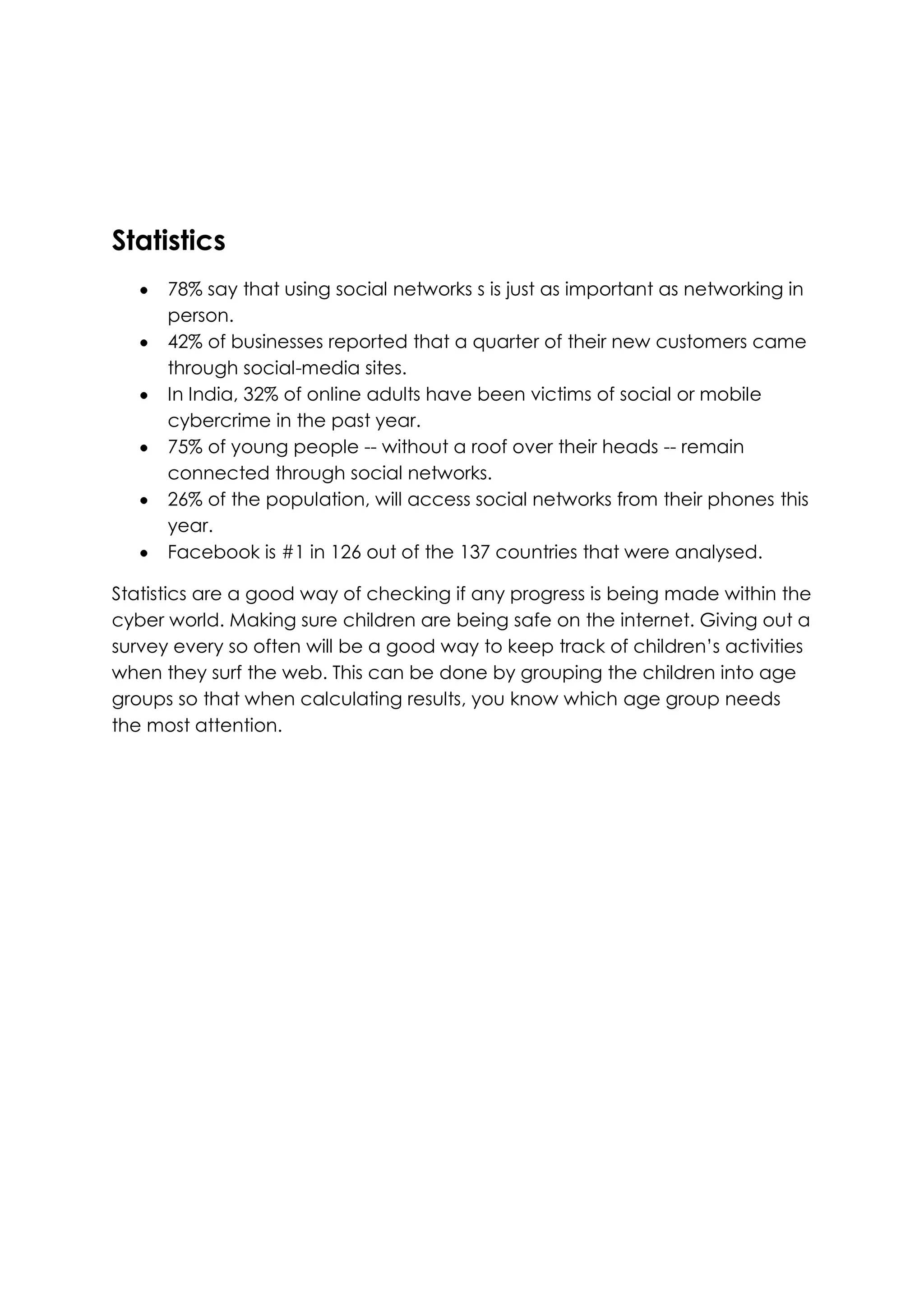 Statistics
      78% say that using social networks s is just as important as networking in
      person.
      42% of businesses reported that a quarter of their new customers came
      through social-media sites.
      In India, 32% of online adults have been victims of social or mobile
      cybercrime in the past year.
      75% of young people -- without a roof over their heads -- remain
      connected through social networks.
      26% of the population, will access social networks from their phones this
      year.
      Facebook is #1 in 126 out of the 137 countries that were analysed.

Statistics are a good way of checking if any progress is being made within the
cyber world. Making sure children are being safe on the internet. Giving out a
survey every so often will be a good way to keep track of children’s activities
when they surf the web. This can be done by grouping the children into age
groups so that when calculating results, you know which age group needs
the most attention.
 