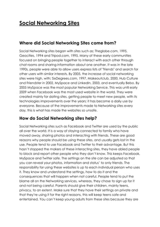 Social Networking Sites


Where did Social Networking Sites come from?
Social Networking sites began with sites such as; Theglobe.com, 1995,
Geocities, 1994 and Tripod.com, 1995. Many of these early communities
focused on bringing people together to interact with each other through
chat rooms and sharing information about one another. It was in the late
1990s, people were able to allow users express lists of "friends" and search for
other users with similar interests. By 2005, the increase of social networking
sites were high, with; SixDegrees.com, 1997, Makeoutclub, 2000, Hub Culture
and Friendster in 2002, MySpace and LinkedIn, 2003, and eventually Bebo. By
2005 MySpace was the most popular Networking Service. This was until early
2009 when Facebook was the most used website in the world. They were
created mainly for dating sites, getting people to meet new people, with its
technologies improvements over the years; it has become a daily use by
everyone. Because of the improvements made to Networking sites every
day, this is what has made the websites so unsafe.

How do Social Networking sites help?
Social Networking sites such as Facebook and Twitter are used by the public
all over the world. It is a way of staying connected to family who have
moved away, sharing photos and interacting with friends. These are good
reasons why people should be using these sites, and usually gets lost in the
use. People tend to use Facebook and Twitter to their advantage. But this
hasn’t stopped the makers of these interacting sites, they have abled people
to block and report other people who they don’t know. This keeps Facebook,
MySpace and Twitter safe. The settings on the site can be adjusted so that
you can reveal your photos, information and status’ to only friends. The
responsibility for using these websites is up to each individual person who uses
it. They know and understand the settings, how to do it and the
consequences that will happen when not careful. People tend to put the
blame all on the Networking services, whereas, they chose to sign up for it
and not being careful. Parents should give their children, mainly teens,
privacy, to an extent. Make sure that they have their settings on private and
that they’re using it for the right reasons, this will keep teens safe and
entertained. You can’t keep young adults from these sites because they are
 