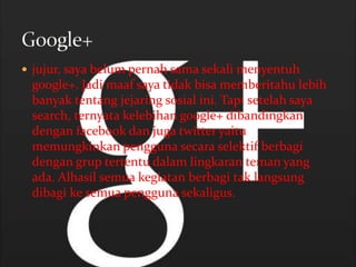  jujur, saya belum pernah sama sekali menyentuh
 google+. Jadi maaf saya tidak bisa memberitahu lebih
 banyak tentang jejaring sosial ini. Tapi setelah saya
 search, ternyata kelebihan google+ dibandingkan
 dengan facebook dan juga twitter yaitu
 memungkinkan pengguna secara selektif berbagi
 dengan grup tertentu dalam lingkaran teman yang
 ada. Alhasil semua kegiatan berbagi tak langsung
 dibagi ke semua pengguna sekaligus.
 