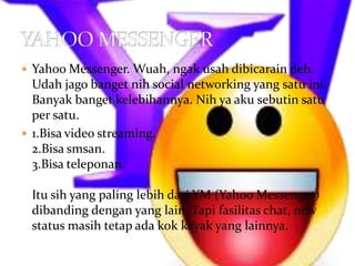  Yahoo Messenger. Wuah, ngak usah dibicarain deh.
  Udah jago banget nih social networking yang satu ini.
  Banyak banget kelebihannya. Nih ya aku sebutin satu
  per satu.
 1.Bisa video streaming.
  2.Bisa smsan.
  3.Bisa teleponan.

 Itu sih yang paling lebih dari YM (Yahoo Messenger)
 dibanding dengan yang lain. Tapi fasilitas chat, new
 status masih tetap ada kok kayak yang lainnya.
 
