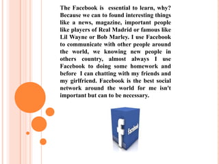 The Facebook is essential to learn, why?
Because we can to found interesting things
like a news, magazine, important people
like players of Real Madrid or famous like
Lil Wayne or Bob Marley. I use Facebook
to communicate with other people around
the world, we knowing new people in
others country, almost always I use
Facebook to doing some homework and
before I can chatting with my friends and
my girlfriend. Facebook is the best social
network around the world for me isn't
important but can to be necessary.
 