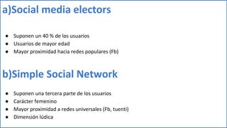 a)Social media electors
● Suponen un 40 % de los usuarios
● Usuarios de mayor edad
● Mayor proximidad hacia redes populares (Fb)
b)Simple Social Network
● Suponen una tercera parte de los usuarios
● Carácter femenino
● Mayor proximidad a redes universales (Fb, tuenti)
● Dimensión lúdica
 