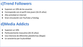 c)Trend Followers
● Suponen un 19% de los usuarios
● Corresponde con el perfil más joven (16-25 años)
● Alta actividad en internet
● Gran vinculación con YouTube y Fotolog
d)Media Addicts
● Suponen un 10%
● Particularmente masculino (26-35 años)
● Uso intensivo de diferentes plataformas (Skype)
● Le caracteriza por la pluralidad
 