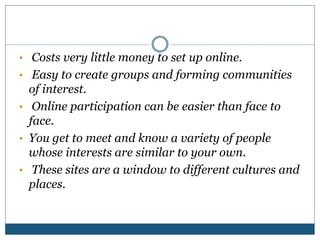 • Costs very little money to set up online.
• Easy to create groups and forming communities
of interest.
• Online participation can be easier than face to
face.
• You get to meet and know a variety of people
whose interests are similar to your own.
• These sites are a window to different cultures and
places.
 