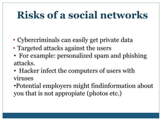 • Cybercriminals can easily get private data
• Targeted attacks against the users
• For example: personalized spam and phishing
attacks.
• Hacker infect the computers of users with
viruses
•Potential employers might findinformation about
you that is not appropiate (photos etc.)
Risks of a social networks
 