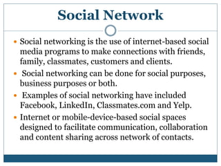 Social Network
 Social networking is the use of internet-based social
media programs to make connections with friends,
family, classmates, customers and clients.
 Social networking can be done for social purposes,
business purposes or both.
 Examples of social networking have included
Facebook, LinkedIn, Classmates.com and Yelp.
 Internet or mobile-device-based social spaces
designed to facilitate communication, collaboration
and content sharing across network of contacts.
 