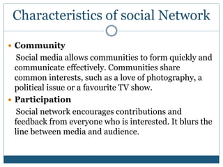 Characteristics of social Network
 Community
Social media allows communities to form quickly and
communicate effectively. Communities share
common interests, such as a love of photography, a
political issue or a favourite TV show.
 Participation
Social network encourages contributions and
feedback from everyone who is interested. It blurs the
line between media and audience.
 