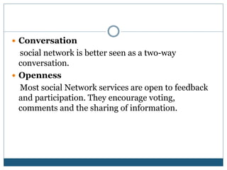  Conversation
social network is better seen as a two-way
conversation.
 Openness
Most social Network services are open to feedback
and participation. They encourage voting,
comments and the sharing of information.
 