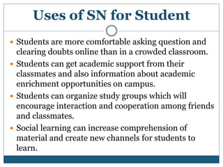 Uses of SN for Student
 Students are more comfortable asking question and
clearing doubts online than in a crowded classroom.
 Students can get academic support from their
classmates and also information about academic
enrichment opportunities on campus.
 Students can organize study groups which will
encourage interaction and cooperation among friends
and classmates.
 Social learning can increase comprehension of
material and create new channels for students to
learn.
 