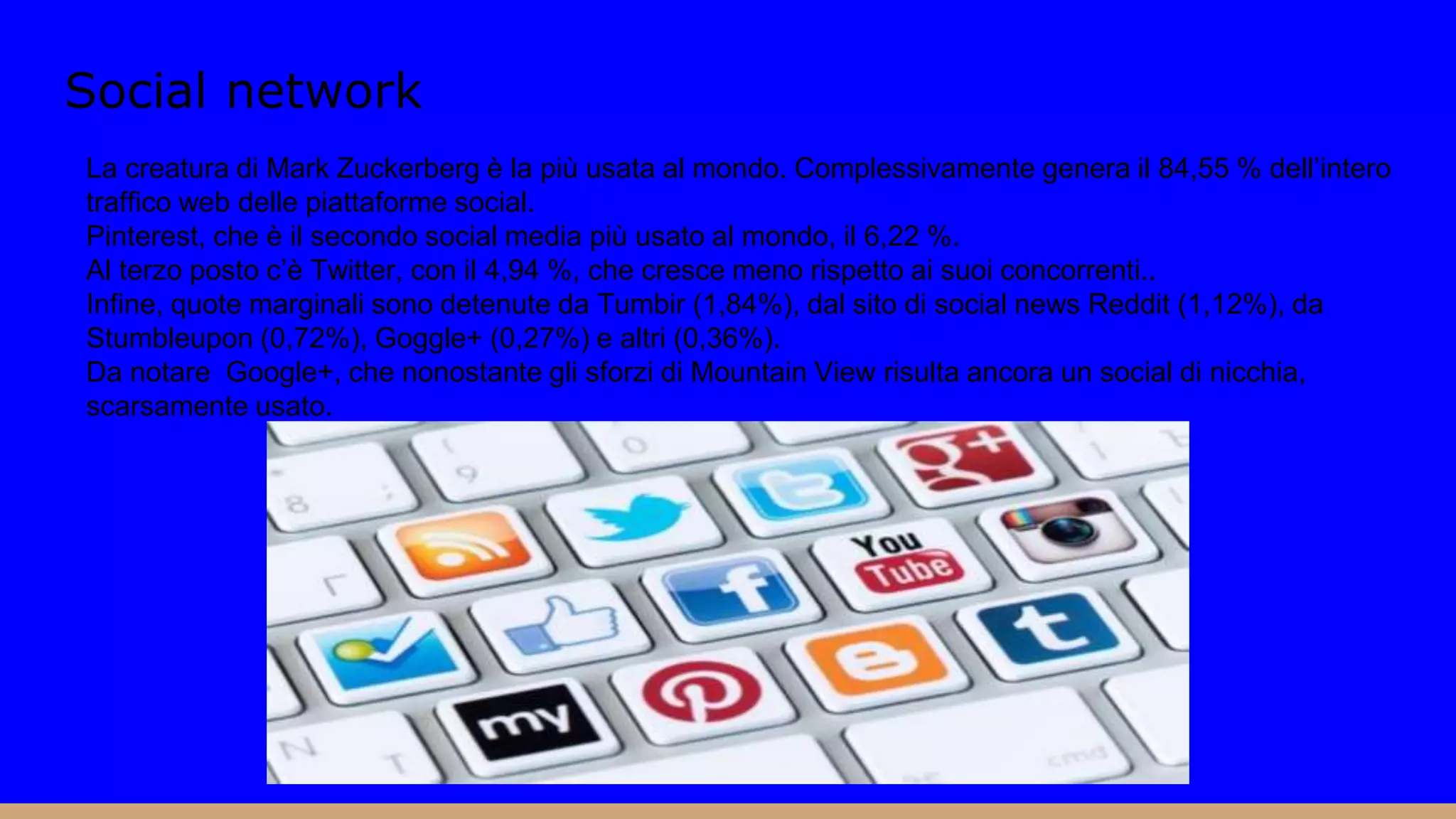 Social network
La creatura di Mark Zuckerberg è la più usata al mondo. Complessivamente genera il 84,55 % dell’intero
traffico web delle piattaforme social.
Pinterest, che è il secondo social media più usato al mondo, il 6,22 %.
Al terzo posto c’è Twitter, con il 4,94 %, che cresce meno rispetto ai suoi concorrenti..
Infine, quote marginali sono detenute da Tumbir (1,84%), dal sito di social news Reddit (1,12%), da
Stumbleupon (0,72%), Goggle+ (0,27%) e altri (0,36%).
Da notare Google+, che nonostante gli sforzi di Mountain View risulta ancora un social di nicchia,
scarsamente usato.
 