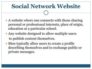 Social Network Website
 A website where one connects with those sharing
personal or professional interests, place of origin,
education at a particular school.
 Any website designed to allow multiple users
to publish content themselves.
 Sites typically allow users to create a profile
describing themselves and to exchange public or
private messages.
 