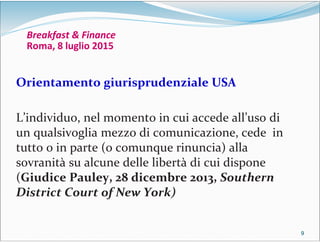 9999
Breakfast & Finance
Roma, 8 luglio 2015
Orientamento giurisprudenziale USA
L’individuo, nel momento in cui accede all’uso di
un qualsivoglia mezzo di comunicazione, cede in
tutto o in parte (o comunque rinuncia) alla
sovranità su alcune delle libertà di cui dispone
(Giudice Pauley, 28 dicembre 2013, Southern
District Court of New York)
 