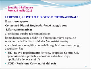 10101010
Breakfast & Finance
Roma, 8 luglio 2015
LE REGOLE, A LIVELLO EUROPEO E INTERNAZIONALE
Il cantiere aperto
Connected Digital Single Market, 6 maggio 2015
Riforma normativa:
a) revisione quadro telecomunicazioni
b) modernizzazione del diritto d’autore in chiave digitale e
revisione della Dir. Servizi Media Audiovisivi 2010/13.
c) evoluzione e semplificazione delle regole di consumo per gli
acquisti on line
• UE - nuovo regolamento Privacy, proposta Comm. UE,
gennaio 2012 – probabile adozione entro fine 2015 ,
applicabile dopo 2 anni (?)
• COE – Revisione Conv. n. 108 del 1981
 