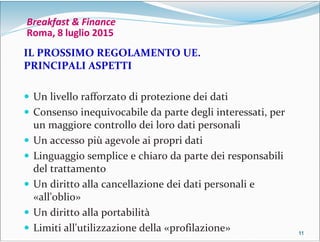 11111111
Breakfast & Finance
Roma, 8 luglio 2015
IL PROSSIMO REGOLAMENTO UE.
PRINCIPALI ASPETTI
 Un livello rafforzato di protezione dei dati
 Consenso inequivocabile da parte degli interessati, per
un maggiore controllo dei loro dati personali
 Un accesso più agevole ai propri dati
 Linguaggio semplice e chiaro da parte dei responsabili
del trattamento
 Un diritto alla cancellazione dei dati personali e
«all'oblio»
 Un diritto alla portabilità
 Limiti all'utilizzazione della «profilazione»
 