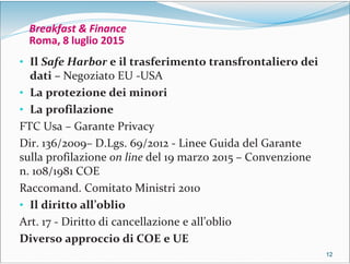 12121212
Breakfast & Finance
Roma, 8 luglio 2015
• Il Safe Harbor e il trasferimento transfrontaliero dei
dati – Negoziato EU -USA
• La protezione dei minori
• La profilazione
FTC Usa – Garante Privacy
Dir. 136/2009– D.Lgs. 69/2012 - Linee Guida del Garante
sulla profilazione on line del 19 marzo 2015 – Convenzione
n. 108/1981 COE
Raccomand. Comitato Ministri 2010
• Il diritto all’oblio
Art. 17 - Diritto di cancellazione e all’oblio
Diverso approccio di COE e UE
 