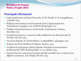 13131313
Breakfast & Finance
Roma, 8 luglio 2015
Principali riferimenti
 Legal Implications of Social Networks, D. M. Parrilli, G. R. Gangadharan,
5 ottobre 2014
 Bullying and sexting in social networks from a legal perspective,
Vademecum 20 giugno 2012, ICRI Working Paper 7/12
 Pubblica Amministrazione e social media, Vademecum, Formez,
dicembre 2011
 Autodeterminazione e consenso nella profilazione dei dati personali, R.
De Meo, Dir-Inf, 2013
 Inconscio digitale, D. De Kerckhove, La Repubblica, 28 giugno 2015
 Il diritto del Web, M.Mensi-P.Falletta, Padova, 2015
 La libertà di espressione nell’era digitale: disciplina internazionale e
problematiche, ISPI Working Paper, n. 52, ottobre 2013
 Social Network e concreta protezione dei dati sensibili: luci e ombre di una
difficile convivenza, A.R. Popoli, Dir-Inf, 2014
 