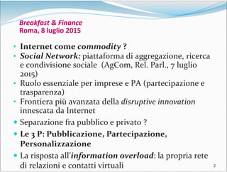 2222
Breakfast & Finance
Roma, 8 luglio 2015
• Internet come commodity ?
• Social Network: piattaforma di aggregazione, ricerca
e condivisione sociale (AgCom, Rel. Parl., 7 luglio
2015)
• Ruolo essenziale per imprese e PA (partecipazione e
trasparenza)
• Frontiera più avanzata della disruptive innovation
innescata da Internet
 Separazione fra pubblico e privato ?
 Le 3 P: Pubblicazione, Partecipazione,
Personalizzazione
 La risposta all’information overload: la propria rete
di relazioni e contatti virtuali
 
