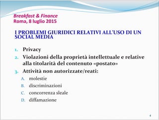 4444
Breakfast & Finance
Roma, 8 luglio 2015
I PROBLEMI GIURIDICI RELATIVI ALL’USO DI UN
SOCIAL MEDIA
1. Privacy
2. Violazioni della proprietà intellettuale e relative
alla titolarità del contenuto «postato»
3. Attività non autorizzate/reati:
A. molestie
B. discriminazioni
C. concorrenza sleale
D. diffamazione
 
