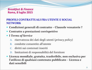 5555
Breakfast & Finance
Roma, 8 luglio 2015
PROFILI CONTRATTUALI FRA UTENTE E SOCIAL
NETWORK
 Condizioni generali di contratto – Clausole vessatorie ?
 Contratto a prestazioni corrispettive
 I Terms of Service
A. riservatezza dei dati degli utenti (privacy policy)
B. condotte consentite all’utente
C. diritti sui contenuti inseriti
D. limitazioni di responsabilità del fornitore
 Licenza mondiale, gratuita, trasferibile, non esclusiva per
l’utilizzo di qualsiasi contenuto pubblicato – Licenza e
dati sensibili
 
