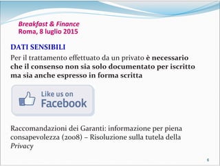 6666
Breakfast & Finance
Roma, 8 luglio 2015
DATI SENSIBILI
Per il trattamento effettuato da un privato è necessario
che il consenso non sia solo documentato per iscritto
ma sia anche espresso in forma scritta
Raccomandazioni dei Garanti: informazione per piena
consapevolezza (2008) – Risoluzione sulla tutela della
Privacy
 