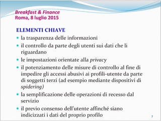 7777
Breakfast & Finance
Roma, 8 luglio 2015
ELEMENTI CHIAVE
 la trasparenza delle informazioni
 il controllo da parte degli utenti sui dati che li
riguardano
 le impostazioni orientate alla privacy
 il potenziamento delle misure di controllo al fine di
impedire gli accessi abusivi ai profili-utente da parte
di soggetti terzi (ad esempio mediante dispositivi di
spidering)
 la semplificazione delle operazioni di recesso dal
servizio
 il previo consenso dell’utente affinché siano
indicizzati i dati del proprio profilo
 