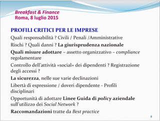 8888
Breakfast & Finance
Roma, 8 luglio 2015
PROFILI CRITICI PER LE IMPRESE
Quali responsabilità ? Civili / Penali /Amministrative
Rischi ? Quali danni ? La giurisprudenza nazionale
Quali misure adottare – assetto organizzativo – compliance
regolamentare
Controllo dell’attività «social» dei dipendenti ? Registrazione
degli accessi ?
La sicurezza, nelle sue varie declinazioni
Libertà di espressione / doveri dipendente - Profili
disciplinari
Opportunità di adottare Linee Guida di policy aziendale
sull’utilizzo dei Social Network ?
Raccomandazioni tratte da Best practice
 