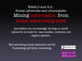 Web2.0 and 3.0,  Social networks and Journalists  Mining  information  from  social networking sites Journalists are increasingly turning to social networks to look for case studies, contacts and expert opinion. But searching social networks can be frustrating and time consuming. 