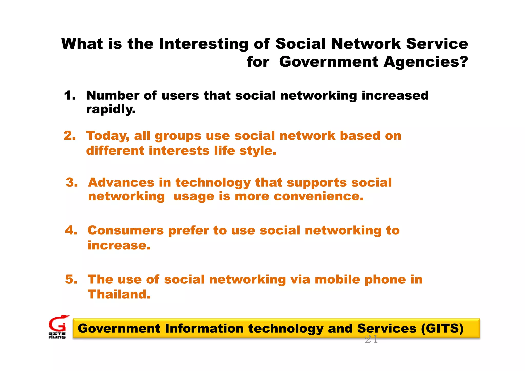 What is the Interesting of Social Network Service
                       for Government Agencies?

1. Number of users that social networking increased
                                        g
   rapidly.

2. Today, all groups use social network based on
   different interests life style.

3. Advances in technology that supports social
   networking usage is more convenience.

4. Consumers prefer t use social networking t
4 C             f to         i l   t   ki   to
   increase.

5. The use of social networking via mobile phone in
   Thailand.

 Government Information technology and Services (GITS)
                                          21
 