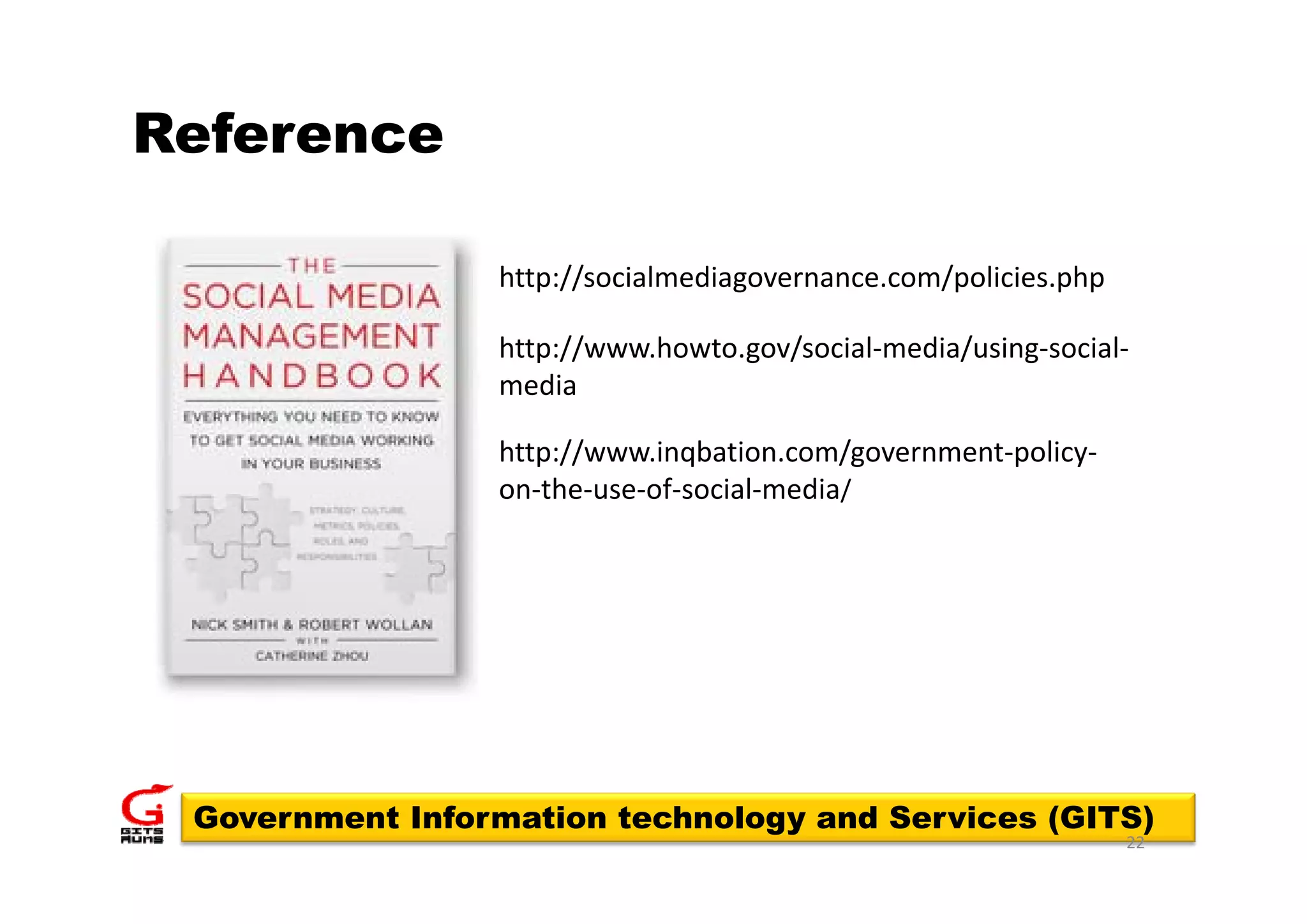 Reference

                 http://socialmediagovernance.com/policies.php

                 http://www.howto.gov/social media/using social
                 http://www.howto.gov/social‐media/using‐social‐
                 media

                    p //       qba o co /go e    e po cy
                 http://www.inqbation.com/government‐policy‐
                 on‐the‐use‐of‐social‐media/




 Government Information technology and Services (GITS)
                                                                 22
 