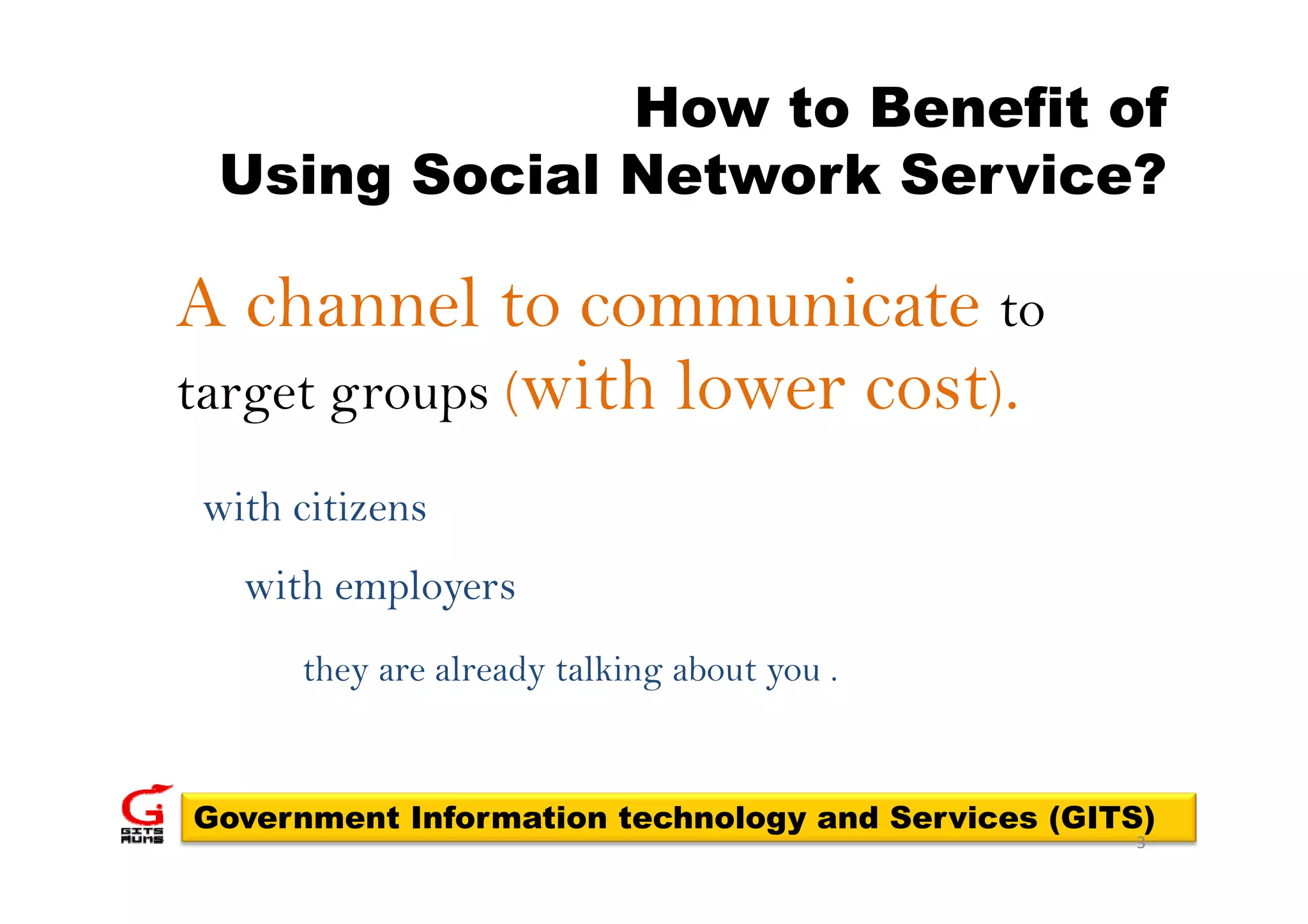 How to Benefit of
 Using Social Network Service?

A channel to communicate to
target groups (with lower cost).

with citizens
  with employers
     they are already talking about you .


Government Information technology and Services (GITS)
                                                   3
 