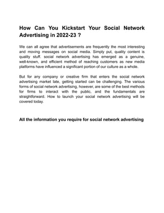 How Can You Kickstart Your Social Network
Advertising in 2022-23 ?
We can all agree that advertisements are frequently the most interesting
and moving messages on social media. Simply put, quality content is
quality stuff. social network advertising has emerged as a genuine,
well-known, and efficient method of reaching customers as new media
platforms have influenced a significant portion of our culture as a whole.
But for any company or creative firm that enters the social network
advertising market late, getting started can be challenging. The various
forms of social network advertising, however, are some of the best methods
for firms to interact with the public, and the fundamentals are
straightforward. How to launch your social network advertising will be
covered today.
All the information you require for social network advertising
 