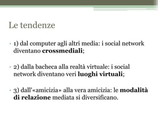 Le tendenze
• 1) dal computer agli altri media: i social network
diventano crossmediali;
• 2) dalla bacheca alla realtà virtuale: i social
network diventano veri luoghi virtuali;
• 3) dall'«amicizia» alla vera amicizia: le modalità
di relazione mediata si diversificano.
 