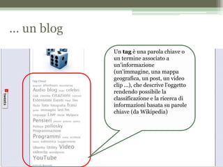 … un blog
Un tag è una parola chiave o
un termine associato a
un'informazione
(un'immagine, una mappa
geografica, un post, un video
clip ...), che descrive l'oggetto
rendendo possibile la
classificazione e la ricerca di
informazioni basata su parole
chiave (da Wikipedia)
 