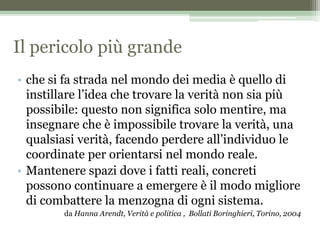 Il pericolo più grande
• che si fa strada nel mondo dei media è quello di
instillare l’idea che trovare la verità non sia più
possibile: questo non significa solo mentire, ma
insegnare che è impossibile trovare la verità, una
qualsiasi verità, facendo perdere all’individuo le
coordinate per orientarsi nel mondo reale.
• Mantenere spazi dove i fatti reali, concreti
possono continuare a emergere è il modo migliore
di combattere la menzogna di ogni sistema.
da Hanna Arendt, Verità e politica , Bollati Boringhieri, Torino, 2004
 