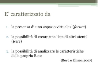 E’ caratterizzato da
1. la presenza di uno «spazio virtuale» (forum)
2. la possibilità di creare una lista di altri utenti
(Rete)
3. la possibilità di analizzare le caratteristiche
della propria Rete
[Boyd e Ellison 2007]
 