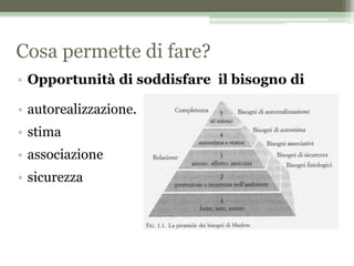 Cosa permette di fare?
• Opportunità di soddisfare il bisogno di
• autorealizzazione.
• stima
• associazione
• sicurezza
 