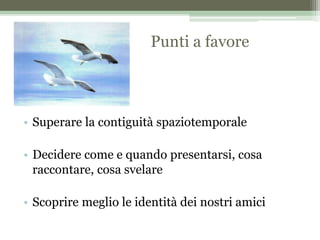 Punti a favore
• Superare la contiguità spaziotemporale
• Decidere come e quando presentarsi, cosa
raccontare, cosa svelare
• Scoprire meglio le identità dei nostri amici
 