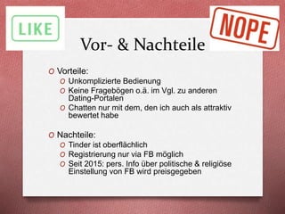 Vor- & Nachteile
O Vorteile:
O Unkomplizierte Bedienung
O Keine Fragebögen o.ä. im Vgl. zu anderen
Dating-Portalen
O Chatten nur mit dem, den ich auch als attraktiv
bewertet habe
O Nachteile:
O Tinder ist oberflächlich
O Registrierung nur via FB möglich
O Seit 2015: pers. Info über politische & religiöse
Einstellung von FB wird preisgegeben
 