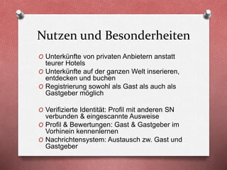 Nutzen und Besonderheiten
O Unterkünfte von privaten Anbietern anstatt
teurer Hotels
O Unterkünfte auf der ganzen Welt inserieren,
entdecken und buchen
O Registrierung sowohl als Gast als auch als
Gastgeber möglich
O Verifizierte Identität: Profil mit anderen SN
verbunden & eingescannte Ausweise
O Profil & Bewertungen: Gast & Gastgeber im
Vorhinein kennenlernen
O Nachrichtensystem: Austausch zw. Gast und
Gastgeber
 